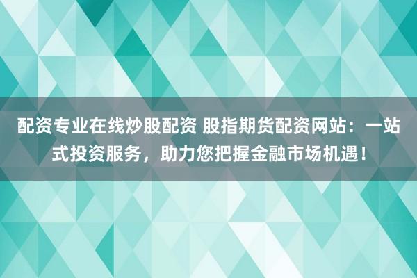 配资专业在线炒股配资 股指期货配资网站：一站式投资服务，助力您把握金融市场机遇！