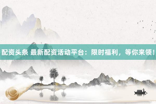 配资头条 最新配资活动平台：限时福利，等你来领！