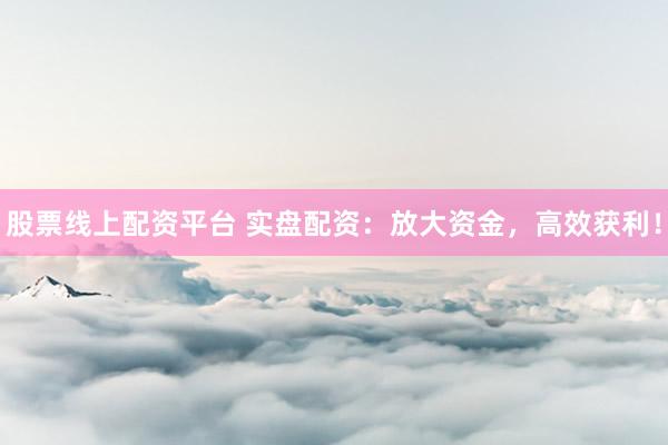 股票线上配资平台 实盘配资：放大资金，高效获利！