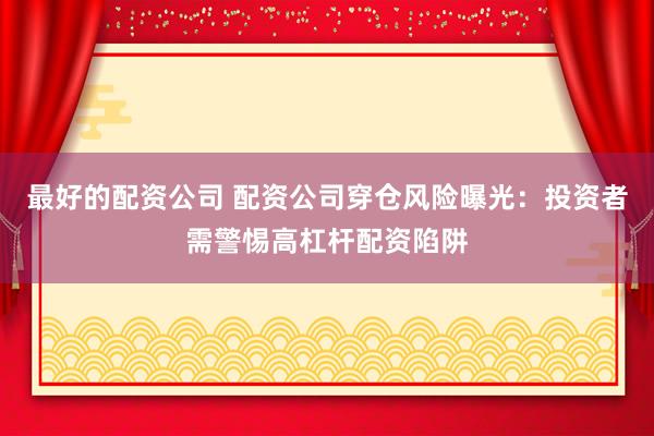 最好的配资公司 配资公司穿仓风险曝光：投资者需警惕高杠杆配资陷阱