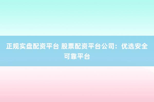 正规实盘配资平台 股票配资平台公司：优选安全可靠平台