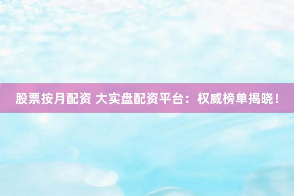 股票按月配资 大实盘配资平台：权威榜单揭晓！