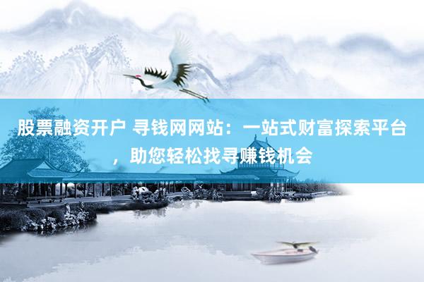 股票融资开户 寻钱网网站：一站式财富探索平台，助您轻松找寻赚钱机会