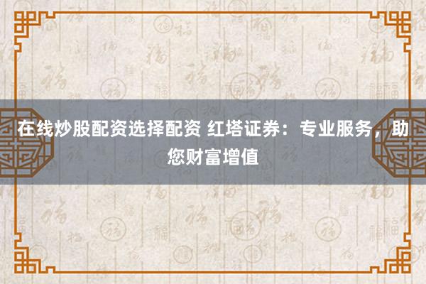 在线炒股配资选择配资 红塔证券：专业服务，助您财富增值