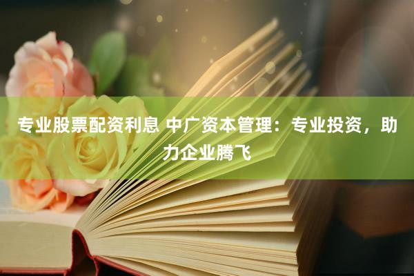 专业股票配资利息 中广资本管理：专业投资，助力企业腾飞