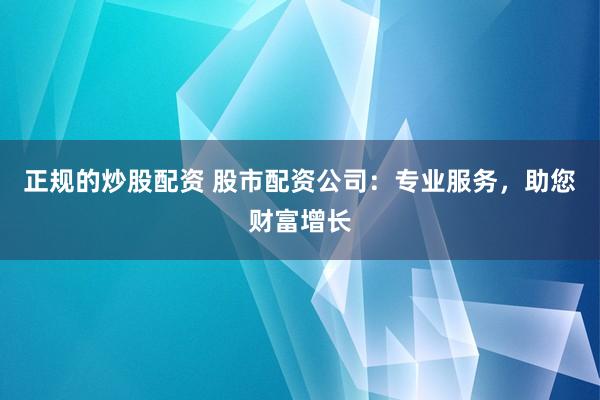 正规的炒股配资 股市配资公司：专业服务，助您财富增长