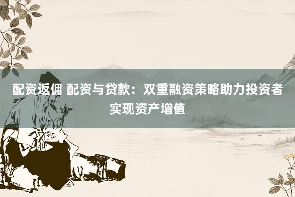 配资返佣 配资与贷款：双重融资策略助力投资者实现资产增值