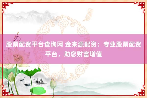 股票配资平台查询网 金来源配资:专业股票配资平台,助您财富增值