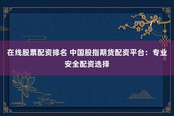 在线股票配资排名 中国股指期货配资平台:专业安全配资选择