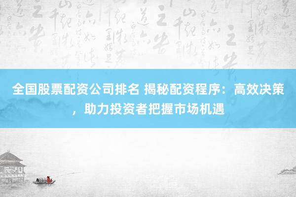 全国股票配资公司排名 揭秘配资程序：高效决策，助力投资者把握市场机遇
