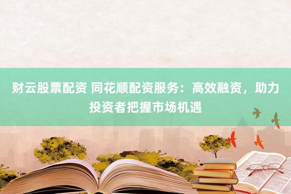 财云股票配资 同花顺配资服务：高效融资，助力投资者把握市场机遇