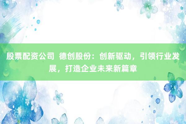 股票配资公司  德创股份：创新驱动，引领行业发展，打造企业未来新篇章