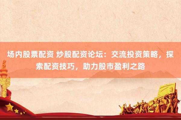 场内股票配资 炒股配资论坛：交流投资策略，探索配资技巧，助力股市盈利之路